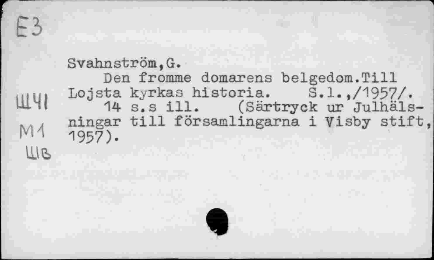 ﻿тчі
ж
Шь
Svahnströni,G.
Den fromme ćLomarens belgedom.Till Lojsta kyrkas historia. S.l.,/1957/-
14 s.s ill. (Särtryck ur Julhäls-ningar till församlingarna і Visby stift, 1957).